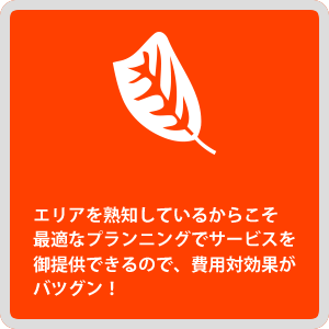 エリアを熟知しているからこそ最適なプランニングでサービスを御提供できるので、費用対効果がバツグン！