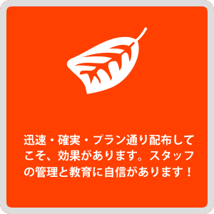 迅速・確実・プラン通り配布してこそ、効果があります。スタッフの管理と教育に自身があります！