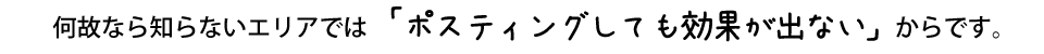 何故なら知らないエリアでは「ポスティングしても効果が出ない」からです。