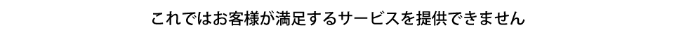 これではお客様が満足するサービスを提供できません