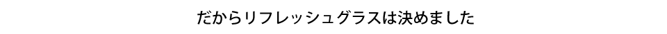 だからリフレッシュグラスは決めました
